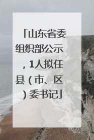 山东省委组织部公示，1人拟任县（市、区）委书记