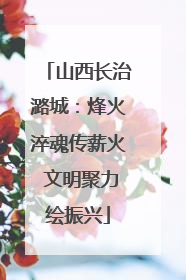 山西长治潞城：烽火淬魂传薪火 文明聚力绘振兴