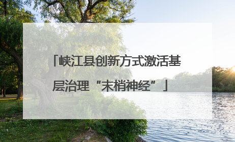 峡江县创新方式激活基层治理“末梢神经”