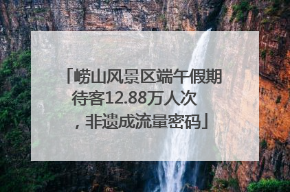 崂山风景区端午假期待客12.88万人次，非遗成流量密码