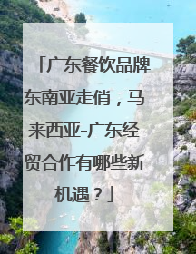 广东餐饮品牌东南亚走俏，马来西亚-广东经贸合作有哪些新机遇？