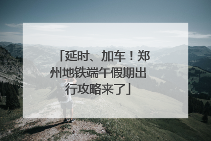 延时、加车！郑州地铁端午假期出行攻略来了