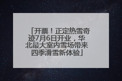 开票!正定热雪奇迹7月6日开业,华北最大室内雪场带来四季滑雪新体验