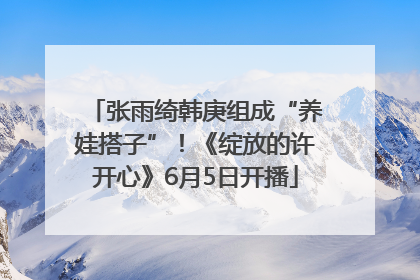 张雨绮韩庚组成“养娃搭子”！《绽放的许开心》6月5日开播
