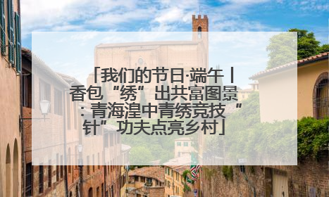 我们的节日·端午丨香包“绣”出共富图景：青海湟中青绣竞技“针”功夫点亮乡村