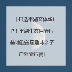 打造平湖文体新IP！平湖生态园骑行基地迎首届趣味亲子户外骑行赛