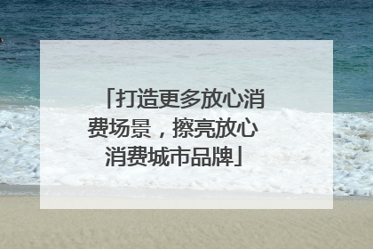 打造更多放心消费场景，擦亮放心消费城市品牌