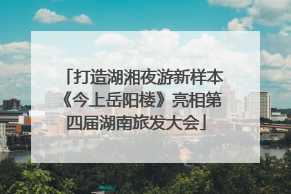 打造湖湘夜游新样本《今上岳阳楼》亮相第四届湖南旅发大会