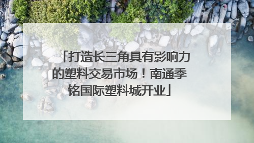 打造长三角具有影响力的塑料交易市场！南通季铭国际塑料城开业