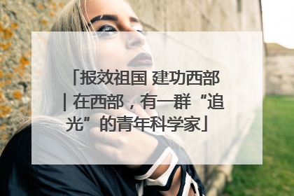报效祖国 建功西部｜在西部，有一群“追光”的青年科学家