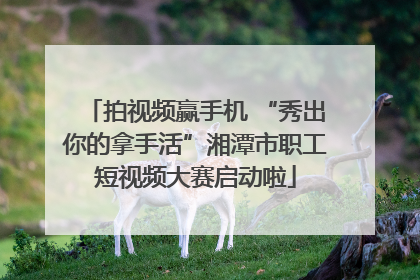 拍视频赢手机 “秀出你的拿手活”湘潭市职工短视频大赛启动啦