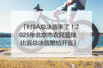 村BA总决赛来了！2025年北京市农民篮球比赛总决赛燃情开赛