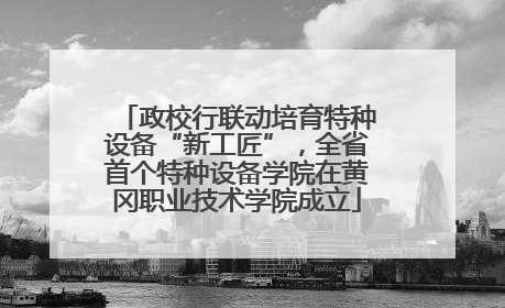 政校行联动培育特种设备“新工匠”，全省首个特种设备学院在黄冈职业技术学院成立
