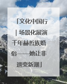 文化中国行｜场景化展演千年赫哲族婚俗——她让非遗变新潮