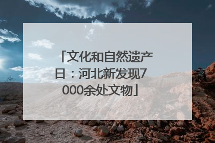 文化和自然遗产日：河北新发现7000余处文物