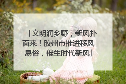 文明润乡野，新风扑面来！胶州市推进移风易俗，催生时代新风