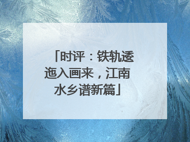 时评：铁轨逶迤入画来，江南水乡谱新篇