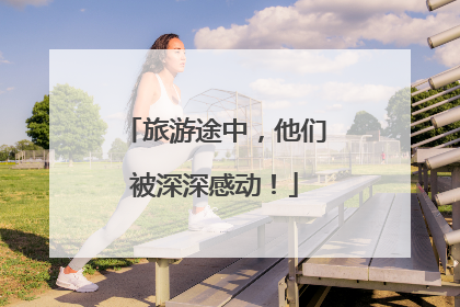 旅游途中，他们被深深感动！