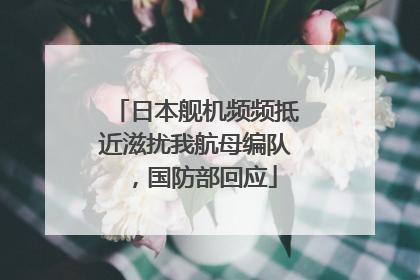 日本舰机频频抵近滋扰我航母编队，国防部回应