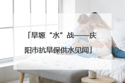 旱塬“水”战——庆阳市抗旱保供水见闻