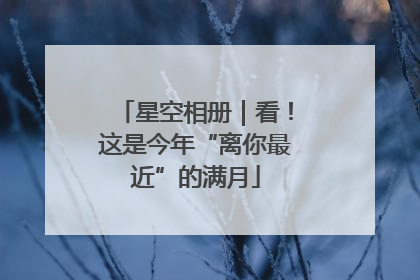 星空相册｜看！这是今年“离你最近”的满月