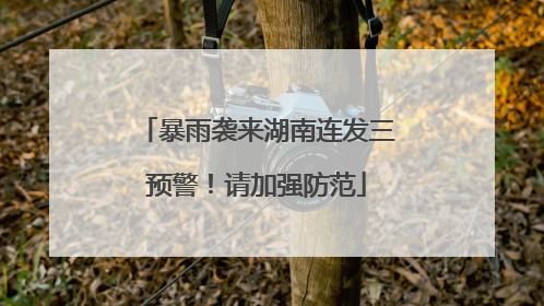 暴雨袭来湖南连发三预警！请加强防范