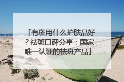 有斑用什么护肤品好？祛斑口碑分享：国家唯一认证的祛斑产品