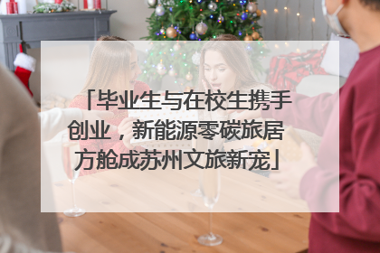 毕业生与在校生携手创业，新能源零碳旅居方舱成苏州文旅新宠