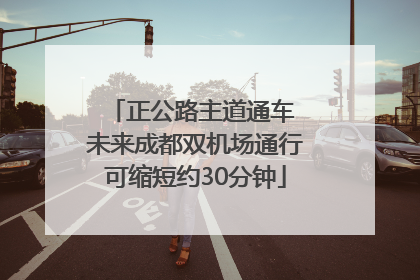 正公路主道通车 未来成都双机场通行可缩短约30分钟