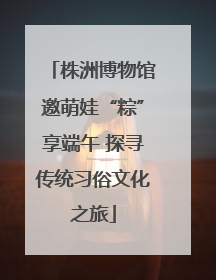 株洲博物馆邀萌娃“粽”享端午 探寻传统习俗文化之旅