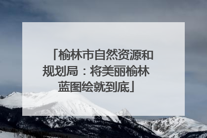 榆林市自然资源和规划局：将美丽榆林蓝图绘就到底