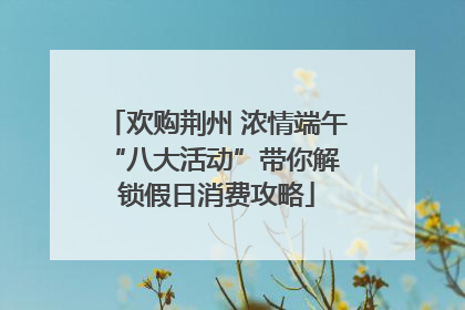 欢购荆州 浓情端午 “八大活动”带你解锁假日消费攻略