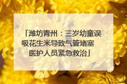潍坊青州：三岁幼童误吸花生米导致气管堵塞 医护人员紧急救治