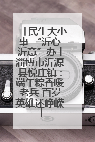民生大小事 “沂心沂意”办丨淄博市沂源县悦庄镇：端午粽香暖老兵 百岁英雄述峥嵘