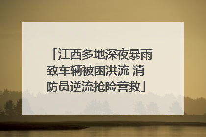 江西多地深夜暴雨致车辆被困洪流 消防员逆流抢险营救