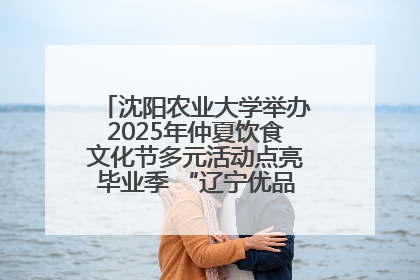 沈阳农业大学举办2025年仲夏饮食文化节多元活动点亮毕业季 “辽宁优品”进校园首站启动