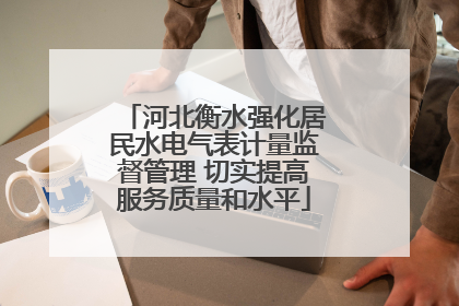 河北衡水强化居民水电气表计量监督管理 切实提高服务质量和水平