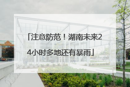 注意防范！湖南未来24小时多地还有暴雨