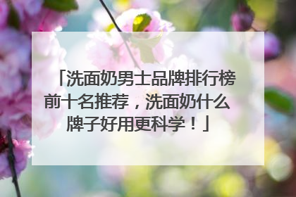 洗面奶男士品牌排行榜前十名推荐，洗面奶什么牌子好用更科学！