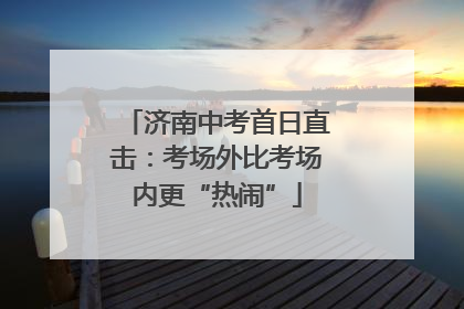 济南中考首日直击：考场外比考场内更“热闹”