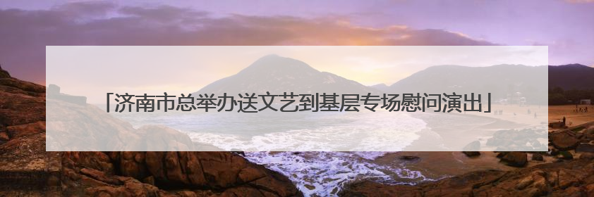 济南市总举办送文艺到基层专场慰问演出