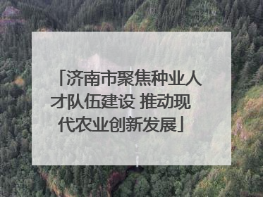 济南市聚焦种业人才队伍建设 推动现代农业创新发展