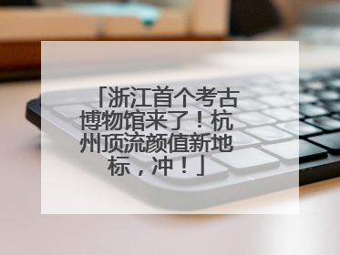 浙江首个考古博物馆来了！杭州顶流颜值新地标，冲！