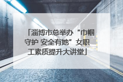 淄博市总举办“巾帼守护 安全有她”女职工素质提升大讲堂