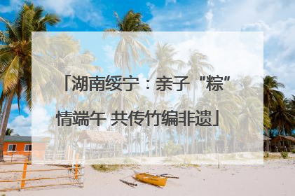 湖南绥宁：亲子“粽”情端午 共传竹编非遗