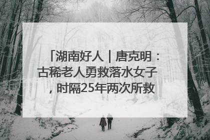 湖南好人｜唐克明：古稀老人勇救落水女子，时隔25年两次所救竟是同一人！