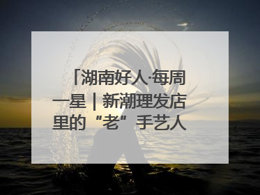 湖南好人·每周一星｜新潮理发店里的“老”手艺人，二十多年坚持5元理发不涨价