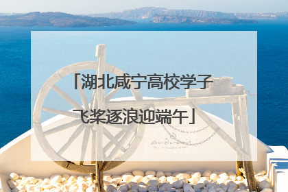 湖北咸宁高校学子飞桨逐浪迎端午