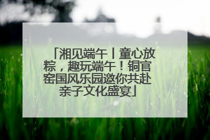 湘见端午丨童心放粽，趣玩端午！铜官窑国风乐园邀你共赴亲子文化盛宴