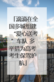 滴滴在全国多城组建“爱心送考”车队 多举措为高考考生保驾护航